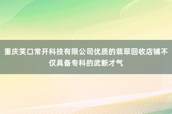 重庆笑口常开科技有限公司优质的翡翠回收店铺不仅具备专科的武断才气